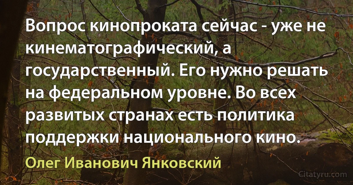 Вопрос кинопроката сейчас - уже не кинематографический, а государственный. Его нужно решать на федеральном уровне. Во всех развитых странах есть политика поддержки национального кино. (Олег Иванович Янковский)