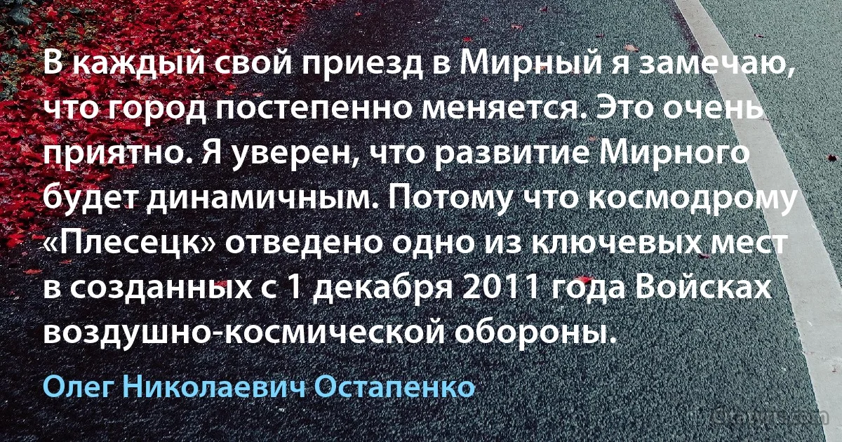 В каждый свой приезд в Мирный я замечаю, что город постепенно меняется. Это очень приятно. Я уверен, что развитие Мирного будет динамичным. Потому что космодрому «Плесецк» отведено одно из ключевых мест в созданных с 1 декабря 2011 года Войсках воздушно-космической обороны. (Олег Николаевич Остапенко)