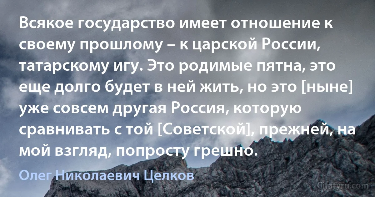 Всякое государство имеет отношение к своему прошлому – к царской России, татарскому игу. Это родимые пятна, это еще долго будет в ней жить, но это [ныне] уже совсем другая Россия, которую сравнивать с той [Советской], прежней, на мой взгляд, попросту грешно. (Олег Николаевич Целков)