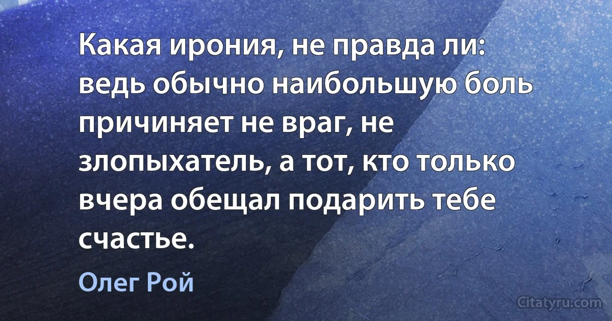 Какая ирония, не правда ли: ведь обычно наибольшую боль причиняет не враг, не злопыхатель, а тот, кто только вчера обещал подарить тебе счастье. (Олег Рой)