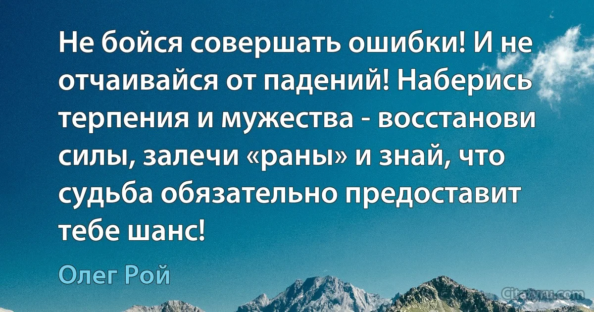 Не бойся совершать ошибки! И не отчаивайся от падений! Наберись терпения и мужества - восстанови силы, залечи «раны» и знай, что судьба обязательно предоставит тебе шанс! (Олег Рой)