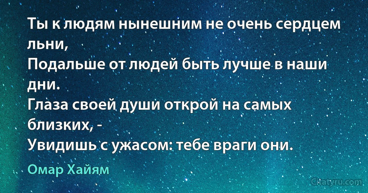 Ты к людям нынешним не очень сердцем льни,
Подальше от людей быть лучше в наши дни.
Глаза своей души открой на самых близких, -
Увидишь с ужасом: тебе враги они. (Омар Хайям)