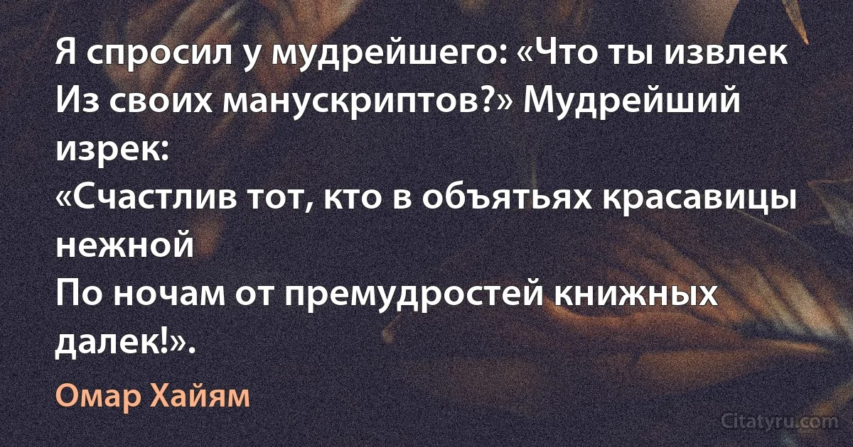 Я спросил у мудрейшего: «Что ты извлек
Из своих манускриптов?» Мудрейший изрек:
«Счастлив тот, кто в объятьях красавицы нежной
По ночам от премудростей книжных далек!». (Омар Хайям)