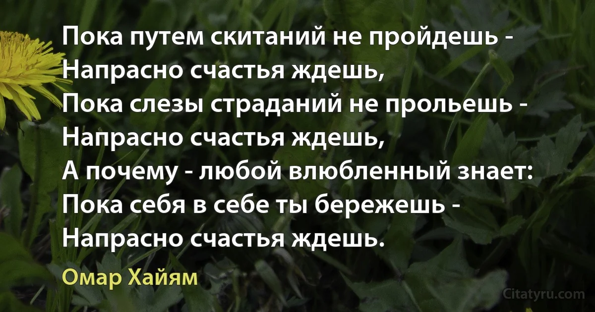 Пока путем скитаний не пройдешь - 
Напрасно счастья ждешь,
Пока слезы страданий не прольешь - 
Напрасно счастья ждешь,
А почему - любой влюбленный знает:
Пока себя в себе ты бережешь - 
Напрасно счастья ждешь. (Омар Хайям)