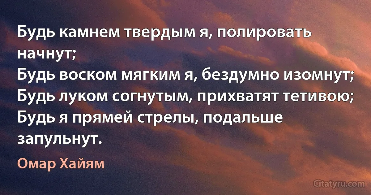 Будь камнем твердым я, полировать начнут;
Будь воском мягким я, бездумно изомнут;
Будь луком согнутым, прихватят тетивою;
Будь я прямей стрелы, подальше запульнут. (Омар Хайям)