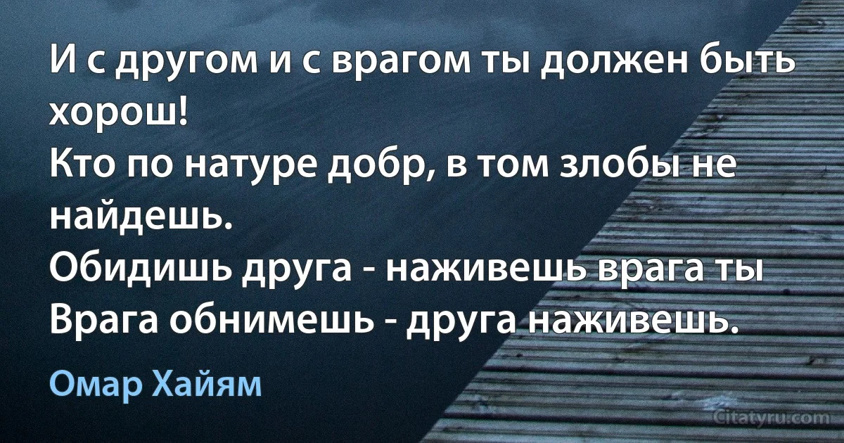 И с другом и с врагом ты должен быть хорош!
Кто по натуре добр, в том злобы не найдешь.
Обидишь друга - наживешь врага ты
Врага обнимешь - друга наживешь. (Омар Хайям)