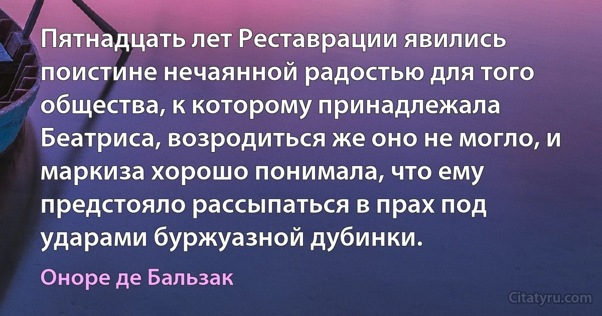 Пятнадцать лет Реставрации явились поистине нечаянной радостью для того общества, к которому принадлежала Беатриса, возродиться же оно не могло, и маркиза хорошо понимала, что ему предстояло рассыпаться в прах под ударами буржуазной дубинки. (Оноре де Бальзак)