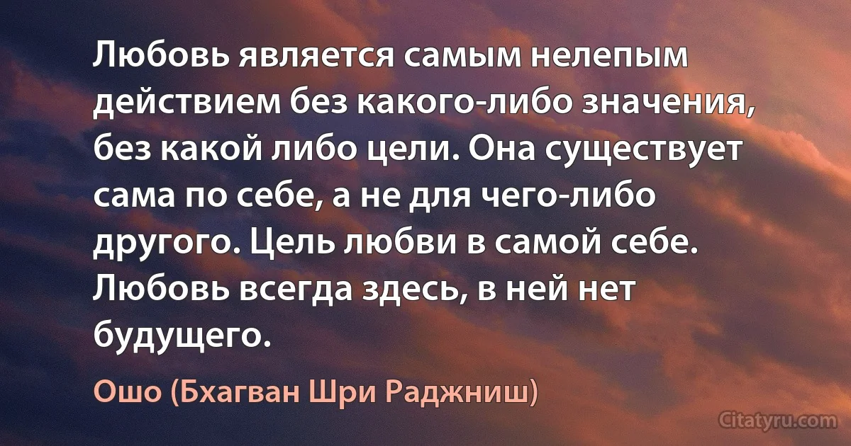 Любовь является самым нелепым действием без какого-либо значения, без какой либо цели. Она существует сама по себе, а не для чего-либо другого. Цель любви в самой себе. Любовь всегда здесь, в ней нет будущего. (Ошо (Бхагван Шри Раджниш))