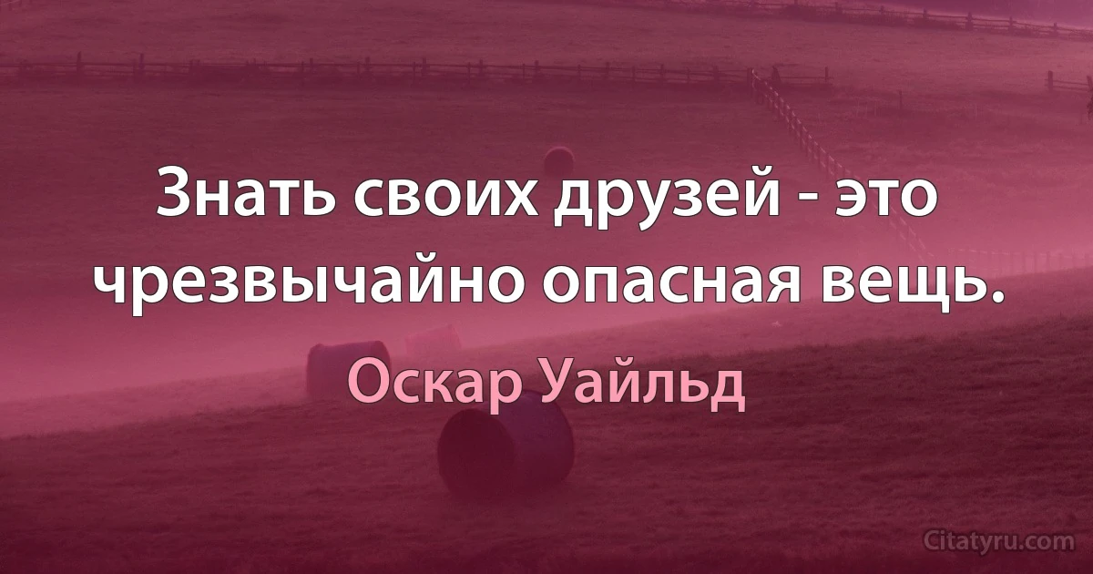 Знать своих друзей - это чрезвычайно опасная вещь. (Оскар Уайльд)