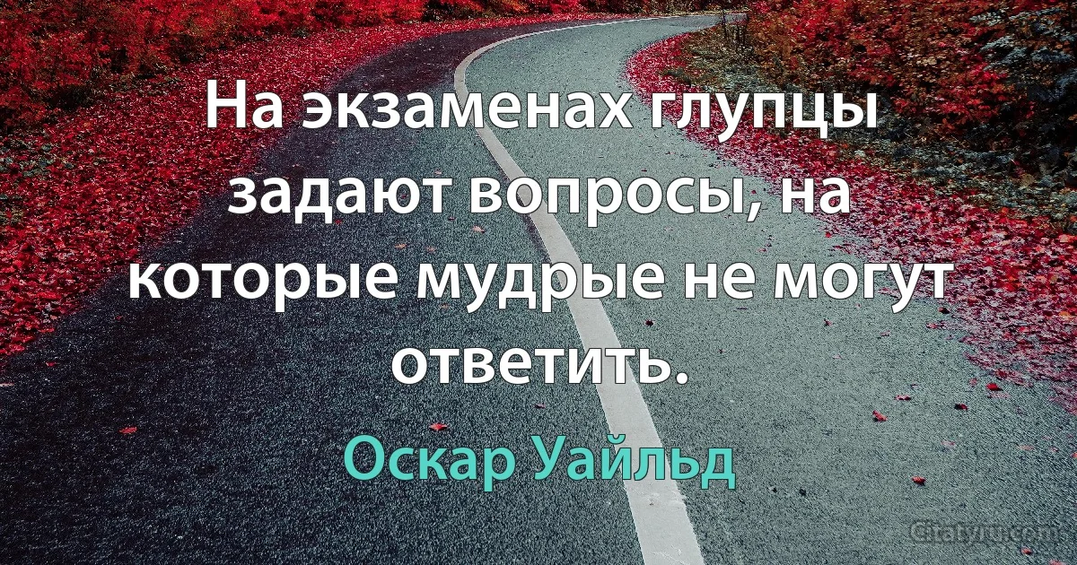 На экзаменах глупцы задают вопросы, на которые мудрые не могут ответить. (Оскар Уайльд)