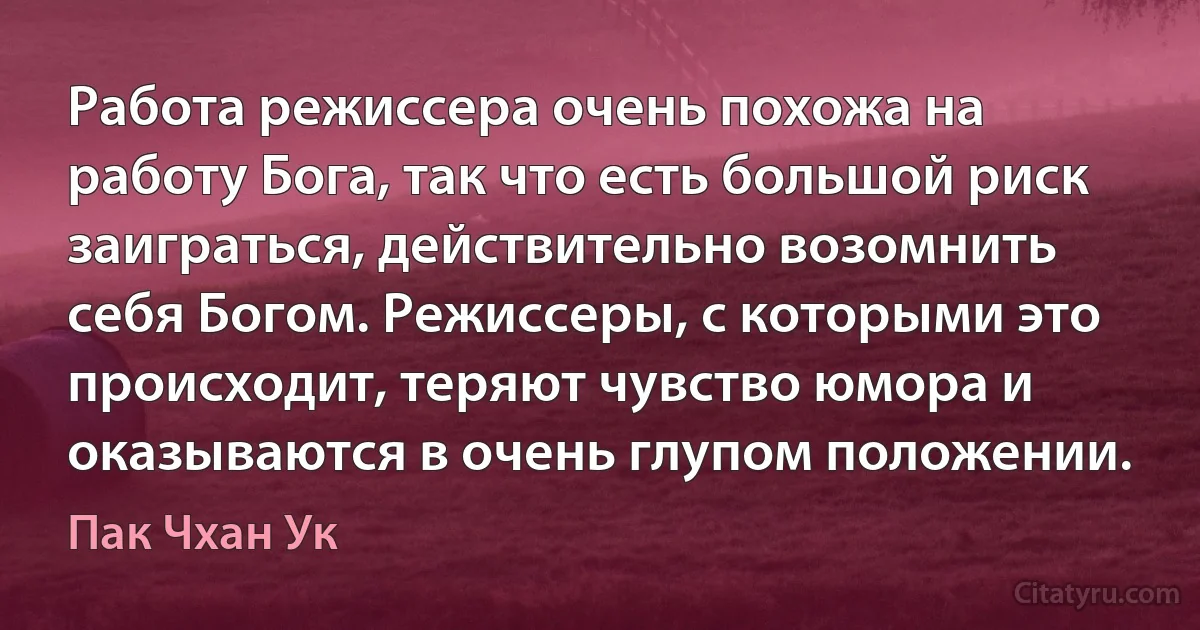 Работа режиссера очень похожа на работу Бога, так что есть большой риск заиграться, действительно возомнить себя Богом. Режиссеры, с которыми это происходит, теряют чувство юмора и оказываются в очень глупом положении. (Пак Чхан Ук)