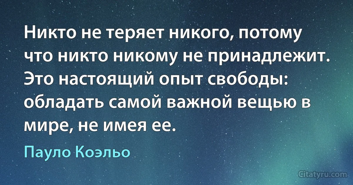 Никто не теряет никого, потому что никто никому не принадлежит. Это настоящий опыт свободы: обладать самой важной вещью в мире, не имея ее. (Пауло Коэльо)