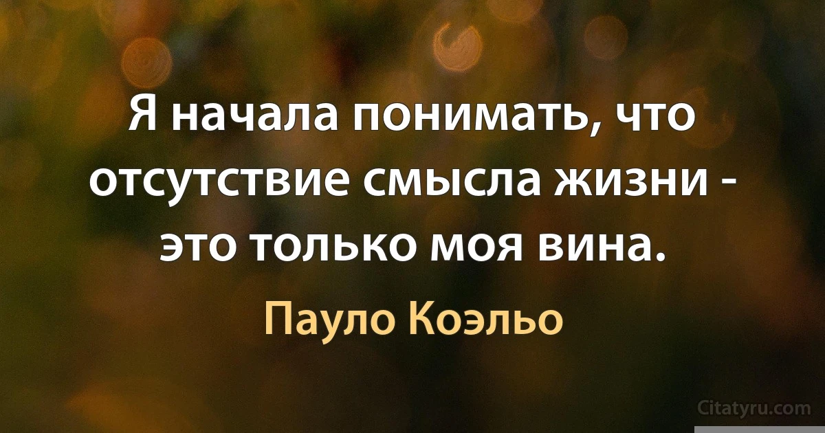 Я начала понимать, что отсутствие смысла жизни - это только моя вина. (Пауло Коэльо)