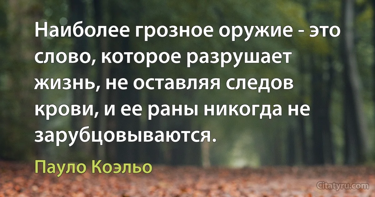 Наиболее грозное оружие - это слово, которое разрушает жизнь, не оставляя следов крови, и ее раны никогда не зарубцовываются. (Пауло Коэльо)