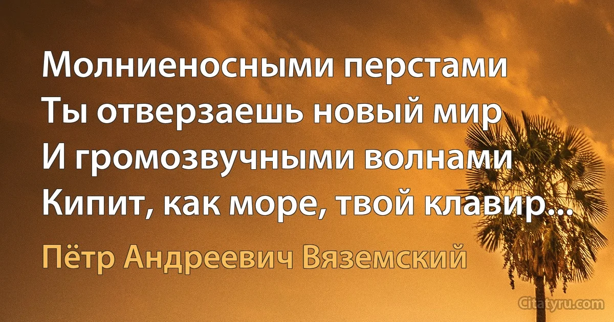 Молниеносными перстами
Ты отверзаешь новый мир
И громозвучными волнами
Кипит, как море, твой клавир... (Пётр Андреевич Вяземский)