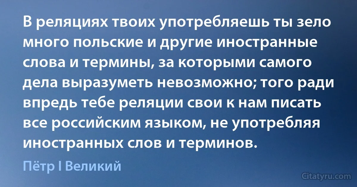 В реляциях твоих употребляешь ты зело много польские и другие иностранные слова и термины, за которыми самого дела выразуметь невозможно; того ради впредь тебе реляции свои к нам писать все российским языком, не употребляя иностранных слов и терминов. (Пётр I Великий)