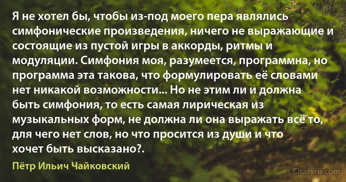 Я не хотел бы, чтобы из-под моего пера являлись симфонические произведения, ничего не выражающие и состоящие из пустой игры в аккорды, ритмы и модуляции. Симфония моя, разумеется, программна, но программа эта такова, что формулировать её словами нет никакой возможности... Но не этим ли и должна быть симфония, то есть самая лирическая из музыкальных форм, не должна ли она выражать всё то, для чего нет слов, но что просится из души и что хочет быть высказано?. (Пётр Ильич Чайковский)