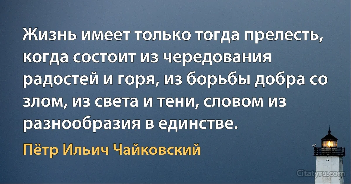 Жизнь имеет только тогда прелесть, когда состоит из чередования радостей и горя, из борьбы добра со злом, из света и тени, словом из разнообразия в единстве. (Пётр Ильич Чайковский)