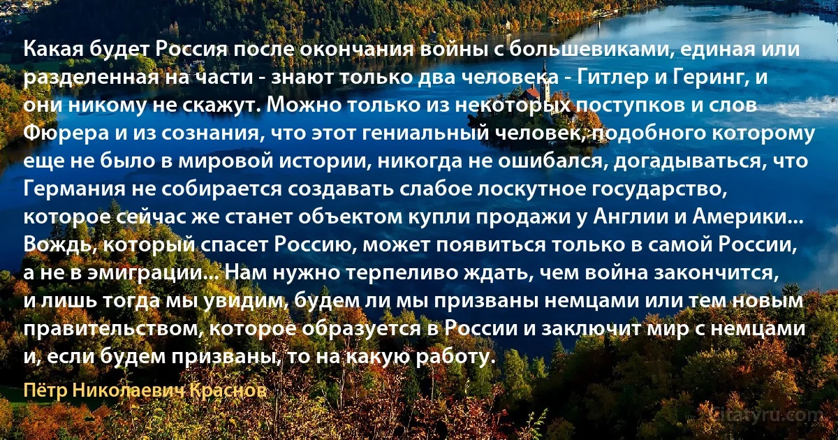 Какая будет Россия после окончания войны с большевиками, единая или разделенная на части - знают только два человека - Гитлер и Геринг, и они никому не скажут. Можно только из некоторых поступков и слов Фюрера и из сознания, что этот гениальный человек, подобного которому еще не было в мировой истории, никогда не ошибался, догадываться, что Германия не собирается создавать слабое лоскутное государство, которое сейчас же станет объектом купли продажи у Англии и Америки... Вождь, который спасет Россию, может появиться только в самой России, а не в эмиграции... Нам нужно терпеливо ждать, чем война закончится, и лишь тогда мы увидим, будем ли мы призваны немцами или тем новым правительством, которое образуется в России и заключит мир с немцами и, если будем призваны, то на какую работу. (Пётр Николаевич Краснов)