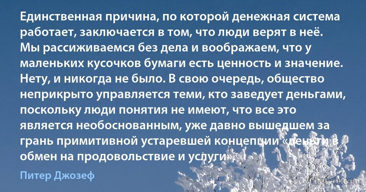 Единственная причина, по которой денежная система работает, заключается в том, что люди верят в неё. Мы рассиживаемся без дела и воображаем, что у маленьких кусочков бумаги есть ценность и значение. Нету, и никогда не было. В свою очередь, общество неприкрыто управляется теми, кто заведует деньгами, поскольку люди понятия не имеют, что все это является необоснованным, уже давно вышедшем за грань примитивной устаревшей концепции «деньги в обмен на продовольствие и услуги». (Питер Джозеф)