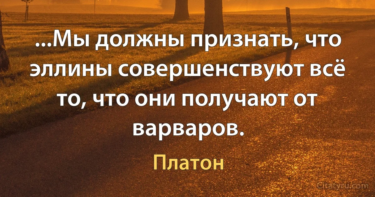 ...Мы должны признать, что эллины совершенствуют всё то, что они получают от варваров. (Платон)