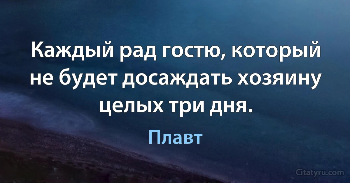 Каждый рад гостю, который не будет досаждать хозяину целых три дня. (Плавт)