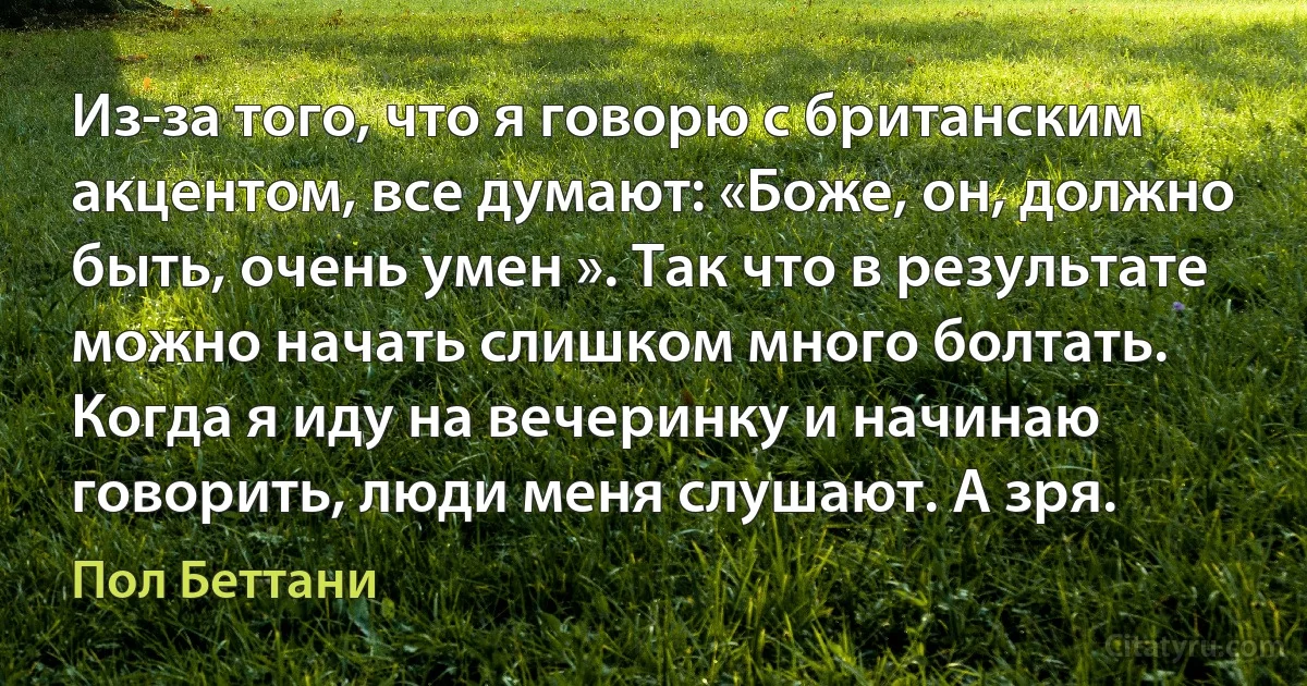 Из-за того, что я говорю с британским акцентом, все думают: «Боже, он, должно быть, очень умен ». Так что в результате можно начать слишком много болтать. Когда я иду на вечеринку и начинаю говорить, люди меня слушают. А зря. (Пол Беттани)