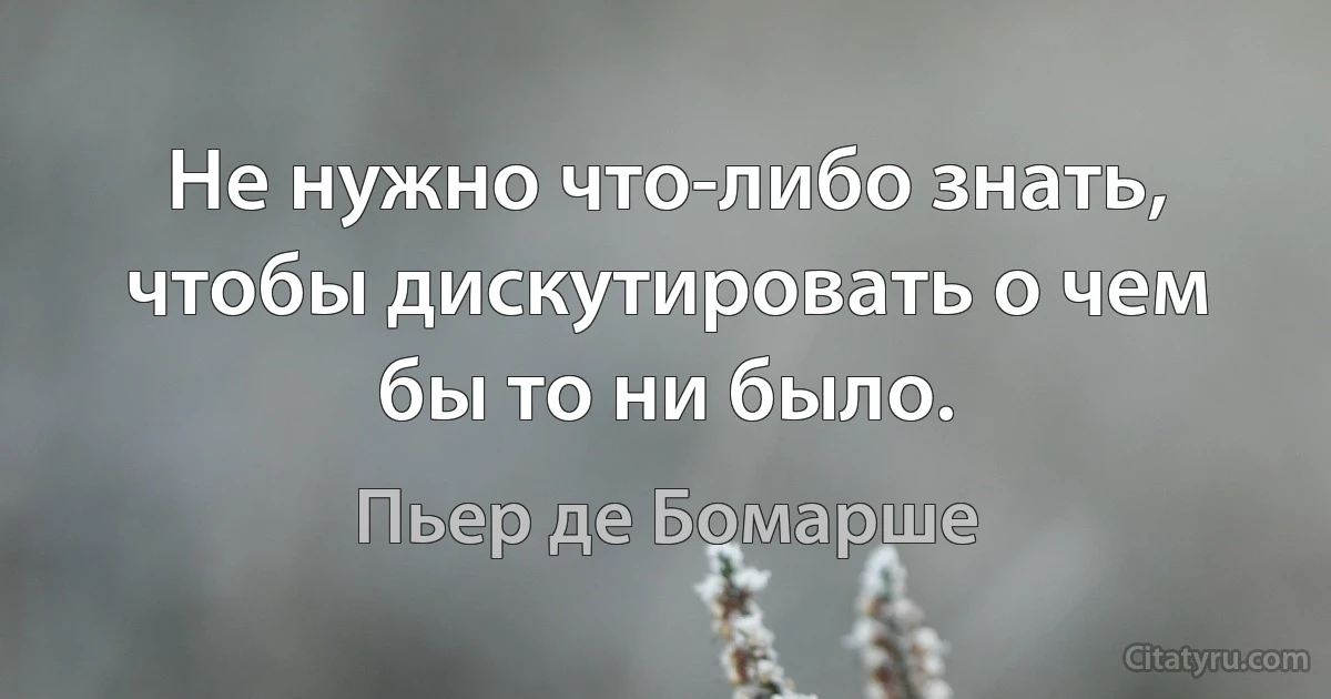 Не нужно что-либо знать, чтобы дискутировать о чем бы то ни было. (Пьер де Бомарше)