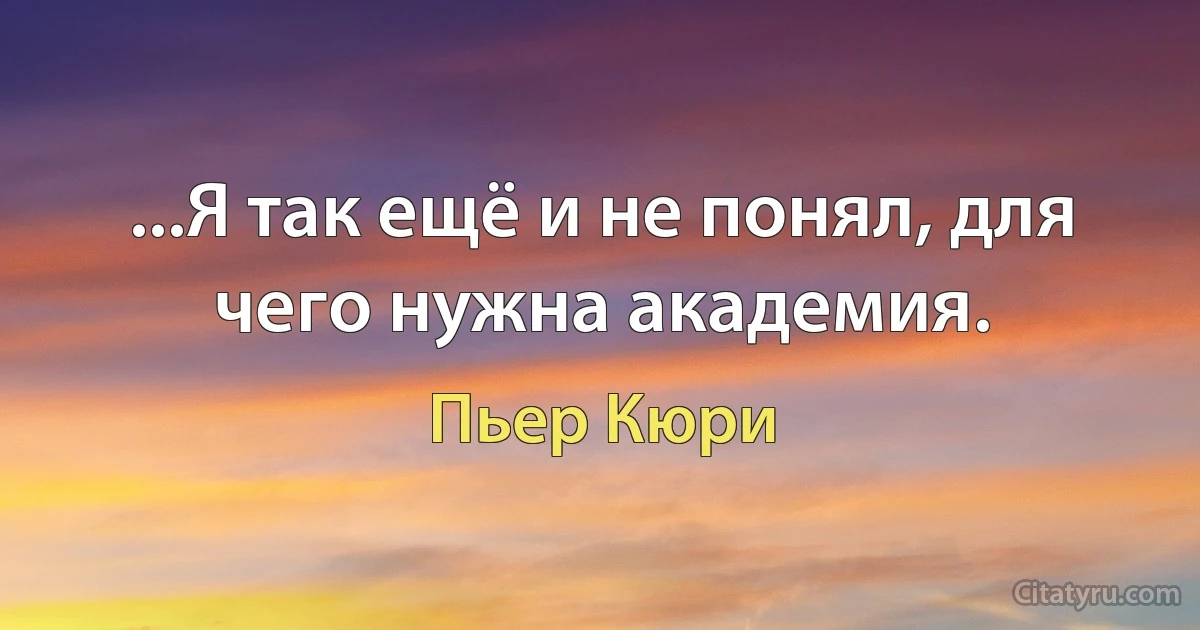 ...Я так ещё и не понял, для чего нужна академия. (Пьер Кюри)