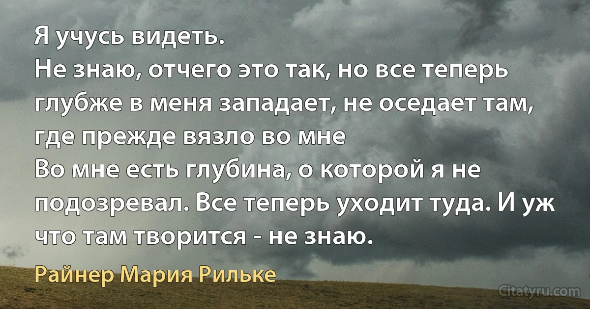 Я учусь видеть.
Не знаю, отчего это так, но все теперь глубже в меня западает, не оседает там, где прежде вязло во мне
Во мне есть глубина, о которой я не подозревал. Все теперь уходит туда. И уж что там творится - не знаю. (Райнер Мария Рильке)