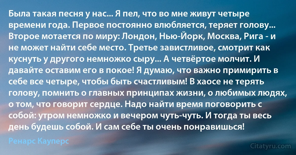 Была такая песня у нас... Я пел, что во мне живут четыре времени года. Первое постоянно влюбляется, теряет голову... Второе мотается по миру: Лондон, Нью-Йорк, Москва, Рига - и не может найти себе место. Третье завистливое, смотрит как куснуть у другого немножко сыру... А четвёртое молчит. И давайте оставим его в покое! Я думаю, что важно примирить в себе все четыре, чтобы быть счастливым! В хаосе не терять голову, помнить о главных принципах жизни, о любимых людях, о том, что говорит сердце. Надо найти время поговорить с собой: утром немножко и вечером чуть-чуть. И тогда ты весь день будешь собой. И сам себе ты очень понравишься! (Ренарс Кауперс)