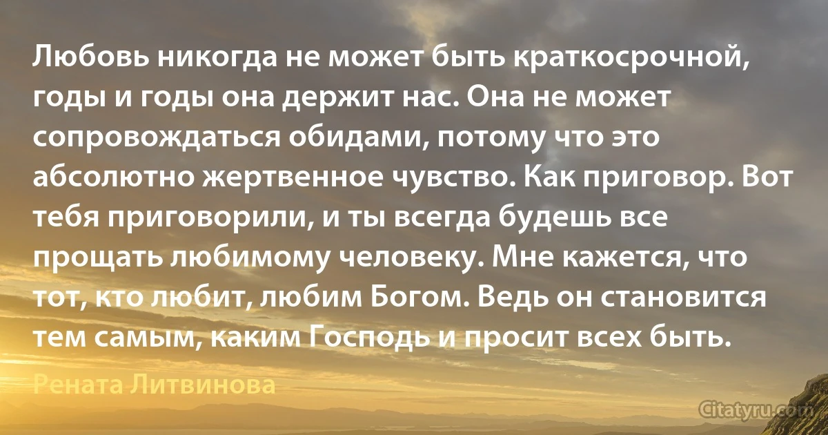 Любовь никогда не может быть краткосрочной, годы и годы она держит нас. Она не может сопровождаться обидами, потому что это абсолютно жертвенное чувство. Как приговор. Вот тебя приговорили, и ты всегда будешь все прощать любимому человеку. Мне кажется, что тот, кто любит, любим Богом. Ведь он становится тем самым, каким Господь и просит всех быть. (Рената Литвинова)