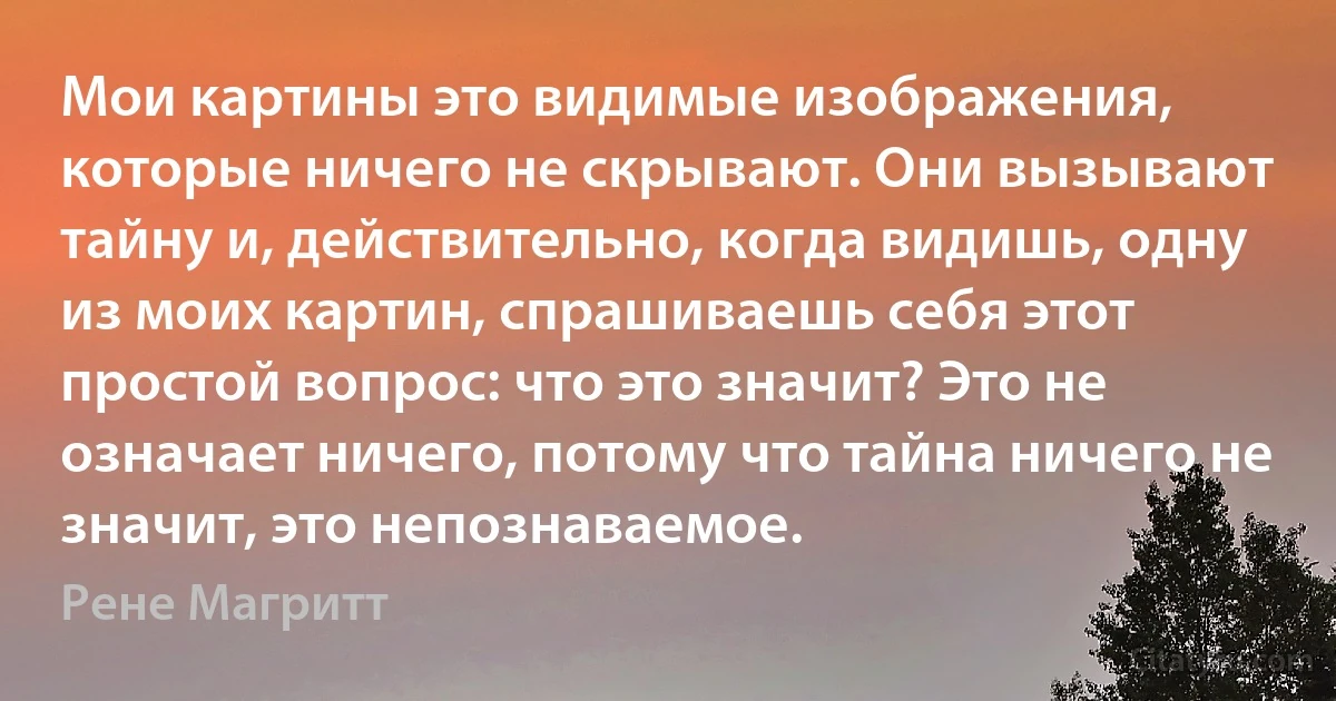 Мои картины это видимые изображения, которые ничего не скрывают. Они вызывают тайну и, действительно, когда видишь, одну из моих картин, спрашиваешь себя этот простой вопрос: что это значит? Это не означает ничего, потому что тайна ничего не значит, это непознаваемое. (Рене Магритт)