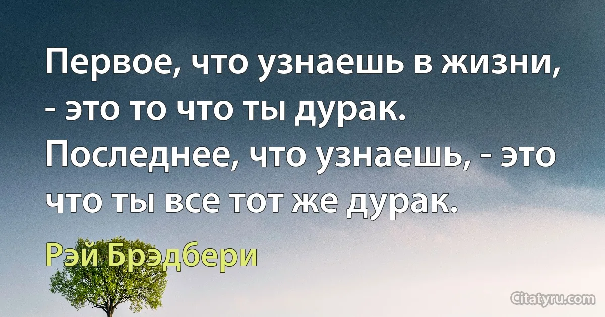 Первое, что узнаешь в жизни, - это то что ты дурак.
Последнее, что узнаешь, - это что ты все тот же дурак. (Рэй Брэдбери)