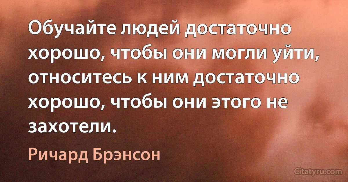 Обучайте людей достаточно хорошо, чтобы они могли уйти, относитесь к ним достаточно хорошо, чтобы они этого не захотели. (Ричард Брэнсон)