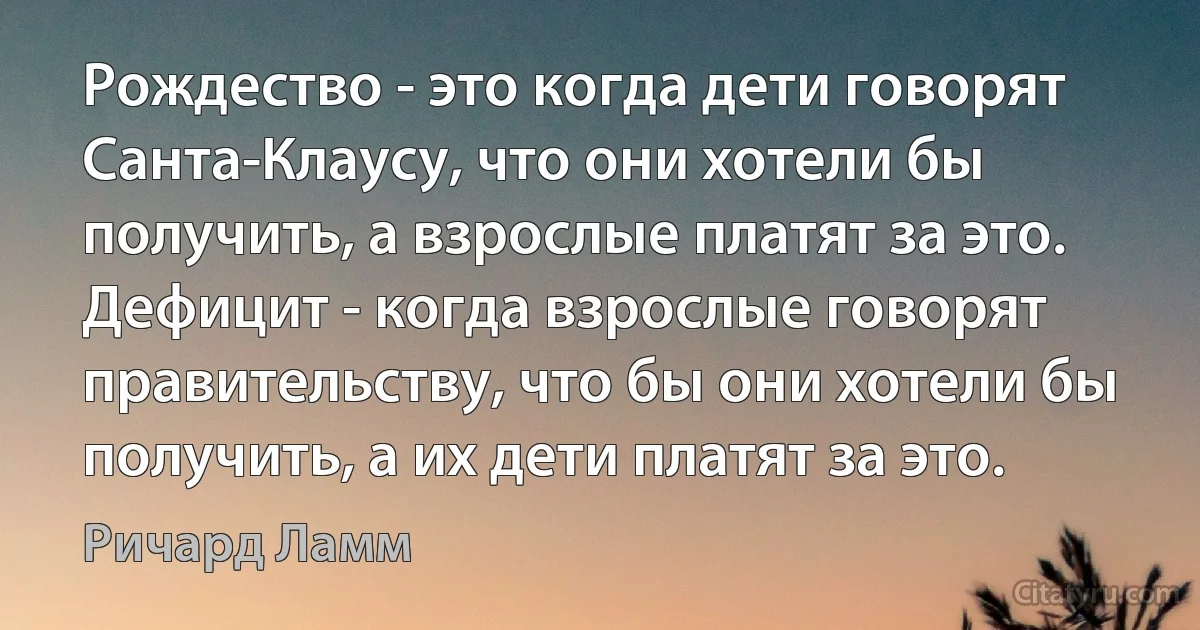 Рождество - это когда дети говорят Санта-Клаусу, что они хотели бы получить, а взрослые платят за это.
Дефицит - когда взрослые говорят правительству, что бы они хотели бы получить, а их дети платят за это. (Ричард Ламм)