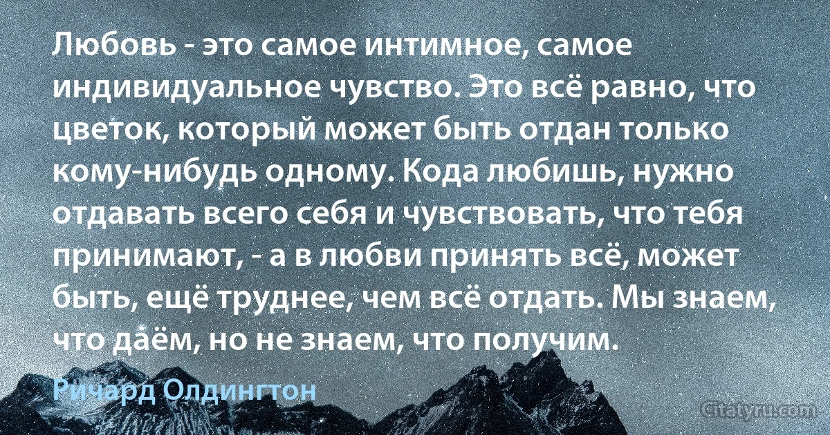 Любовь - это самое интимное, самое индивидуальное чувство. Это всё равно, что цветок, который может быть отдан только кому-нибудь одному. Кода любишь, нужно отдавать всего себя и чувствовать, что тебя принимают, - а в любви принять всё, может быть, ещё труднее, чем всё отдать. Мы знаем, что даём, но не знаем, что получим. (Ричард Олдингтон)