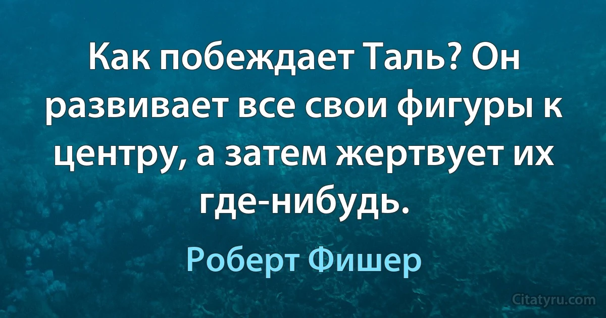 Как побеждает Таль? Он развивает все свои фигуры к центру, а затем жертвует их где-нибудь. (Роберт Фишер)