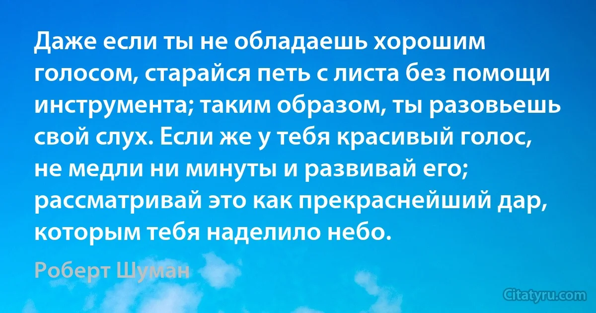 Даже если ты не обладаешь хорошим голосом, старайся петь с листа без помощи инструмента; таким образом, ты разовьешь свой слух. Если же у тебя красивый голос, не медли ни минуты и развивай его; рассматривай это как прекраснейший дар, которым тебя наделило небо. (Роберт Шуман)