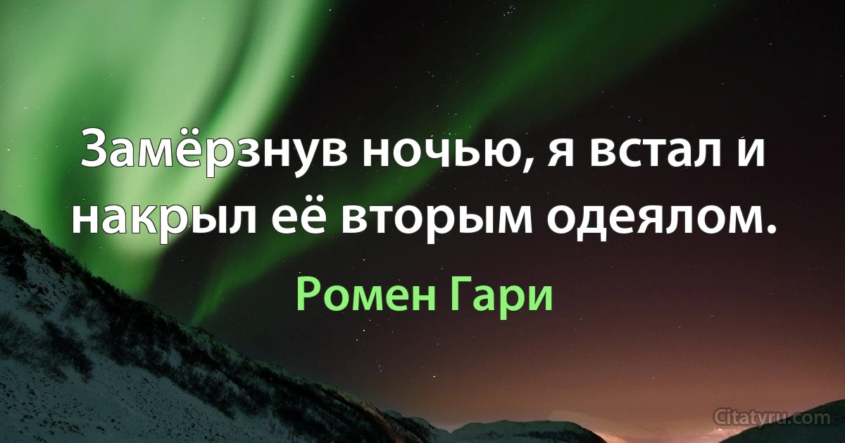 Замёрзнув ночью, я встал и накрыл её вторым одеялом. (Ромен Гари)