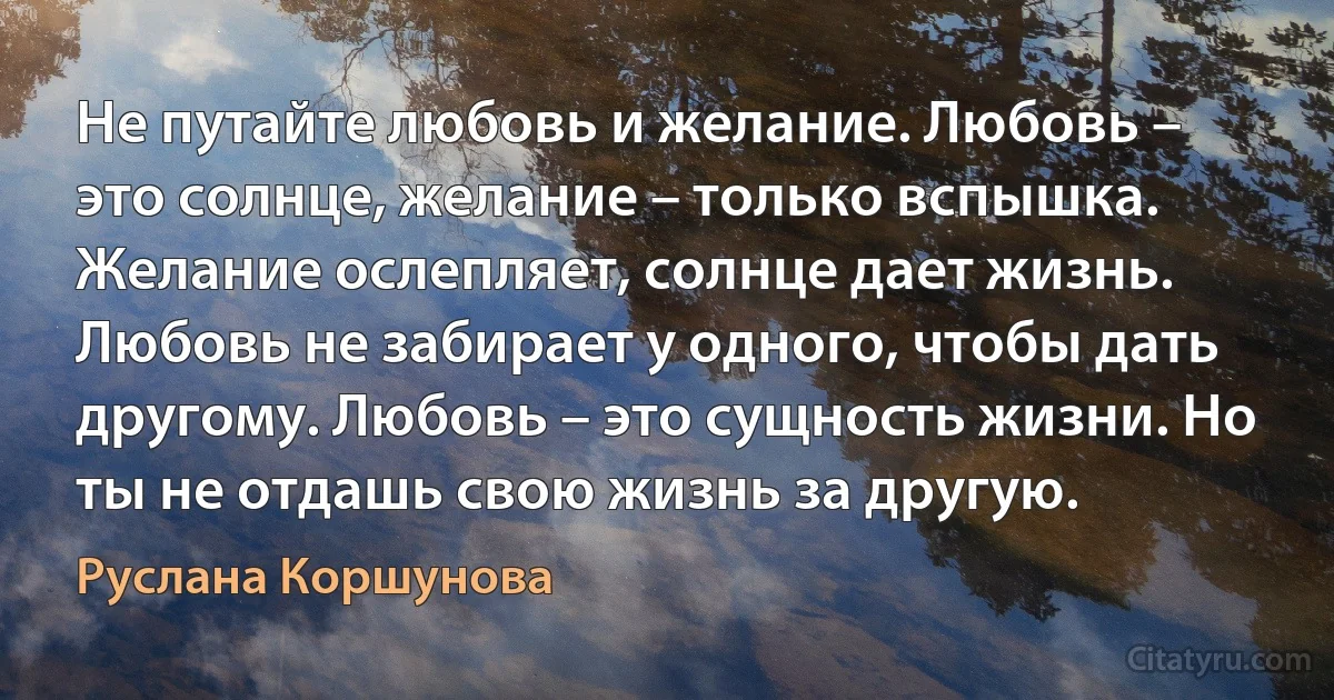 Не путайте любовь и желание. Любовь – это солнце, желание – только вспышка. Желание ослепляет, солнце дает жизнь. Любовь не забирает у одного, чтобы дать другому. Любовь – это сущность жизни. Но ты не отдашь свою жизнь за другую. (Руслана Коршунова)