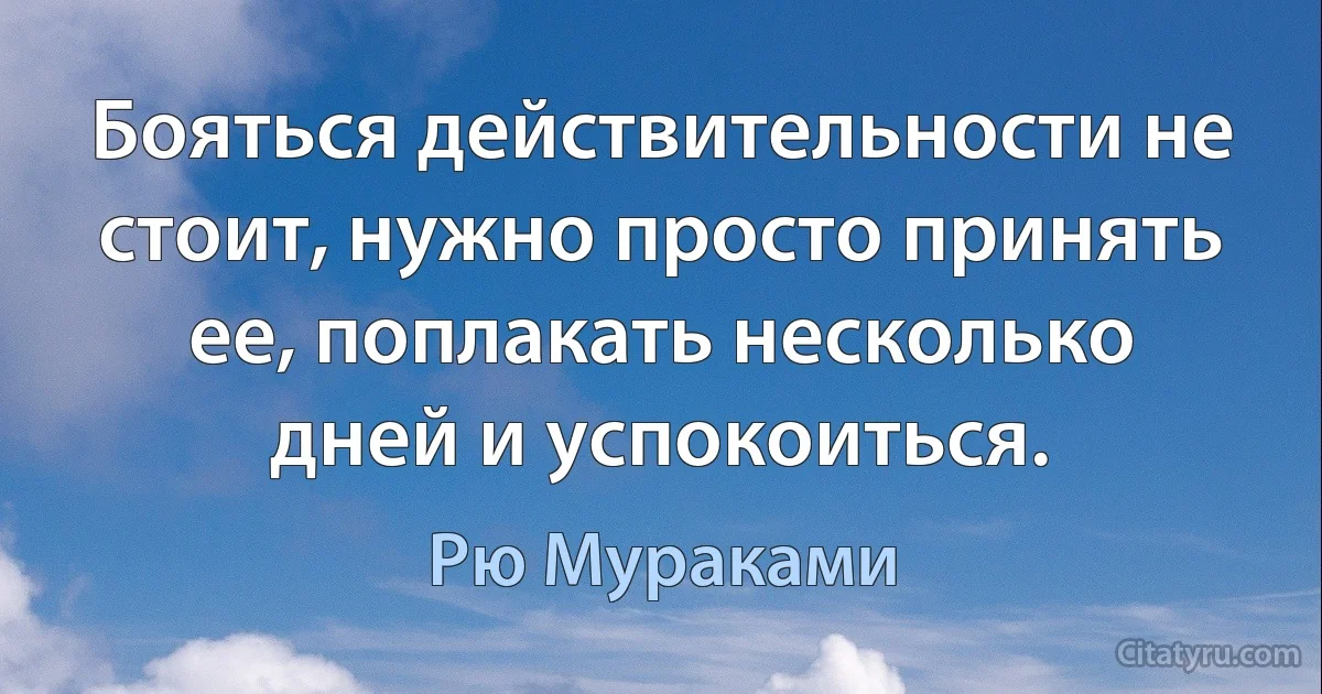 Бояться действительности не стоит, нужно просто принять ее, поплакать несколько дней и успокоиться. (Рю Мураками)