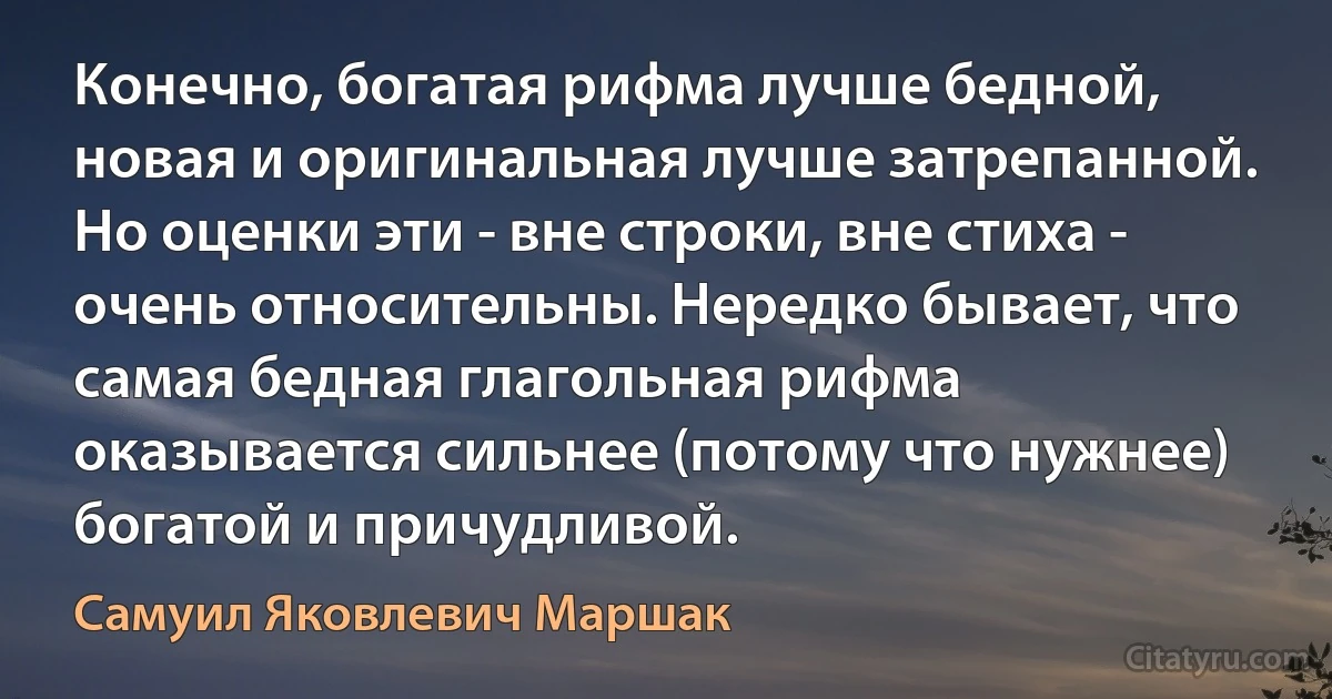 Конечно, богатая рифма лучше бедной, новая и оригинальная лучше затрепанной. Но оценки эти - вне строки, вне стиха - очень относительны. Нередко бывает, что самая бедная глагольная рифма оказывается сильнее (потому что нужнее) богатой и причудливой. (Самуил Яковлевич Маршак)