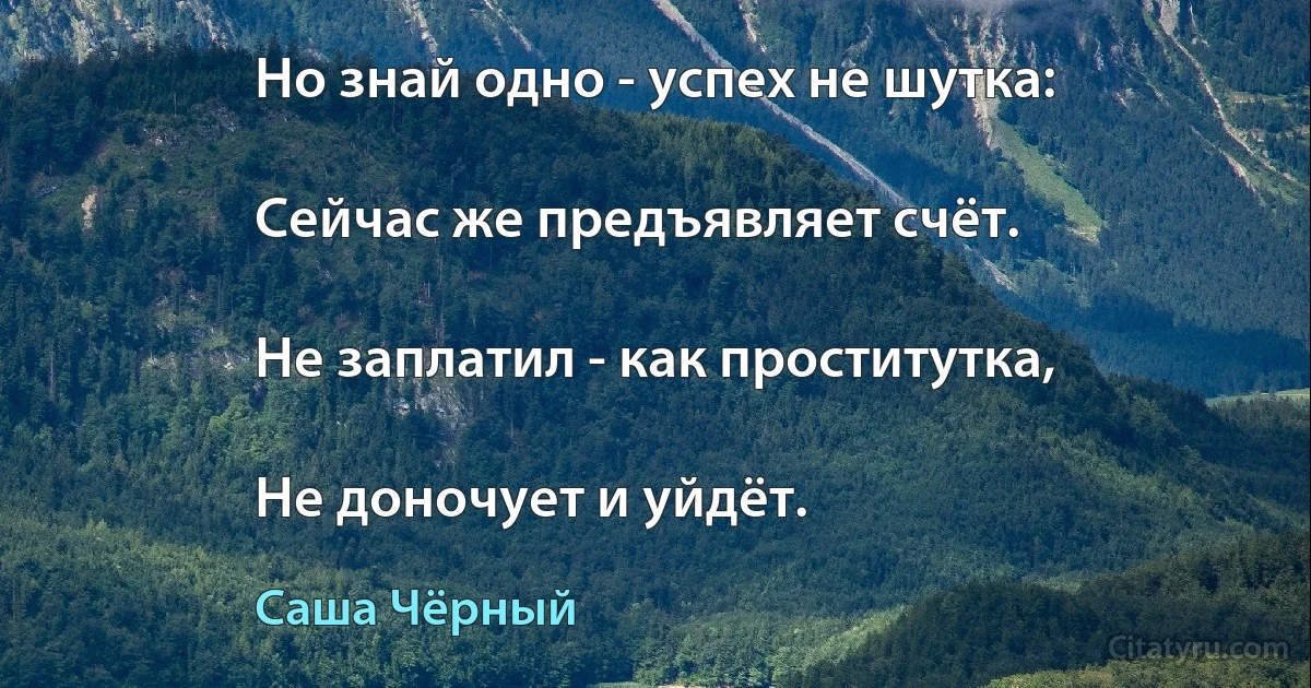 Но знай одно - успех не шутка:

Сейчас же предъявляет счёт.

Не заплатил - как проститутка,

Не доночует и уйдёт. (Саша Чёрный)