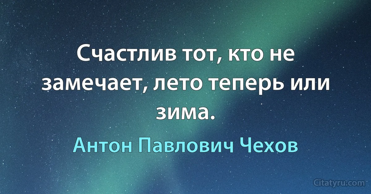 Счастлив тот, кто не замечает, лето теперь или зима. (Антон Павлович Чехов)