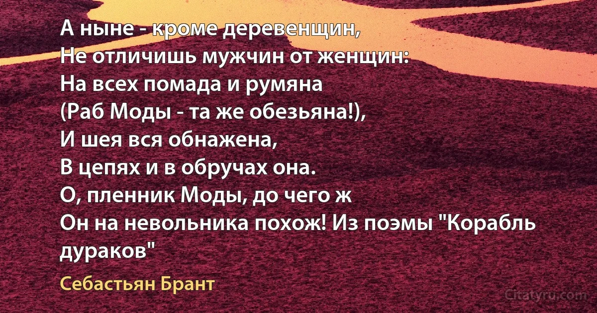 А ныне - кроме деревенщин,
Не отличишь мужчин от женщин:
На всех помада и румяна
(Раб Моды - та же обезьяна!),
И шея вся обнажена,
В цепях и в обручах она.
О, пленник Моды, до чего ж
Он на невольника похож! Из поэмы "Корабль дураков" (Себастьян Брант)