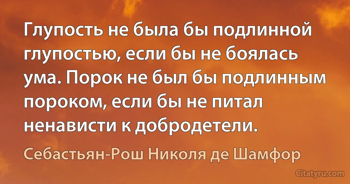 Глупость не была бы подлинной глупостью, если бы не боялась ума. Порок не был бы подлинным пороком, если бы не питал ненависти к добродетели. (Себастьян-Рош Николя де Шамфор)