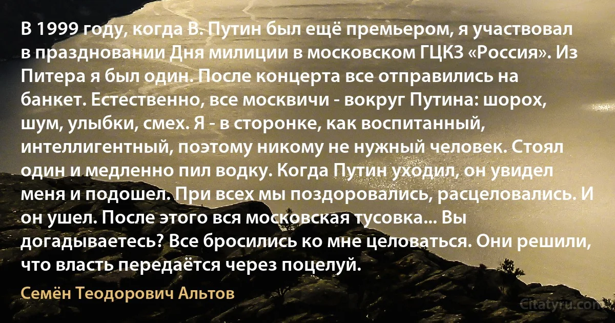 В 1999 году, когда В. Путин был ещё премьером, я участвовал в праздновании Дня милиции в московском ГЦКЗ «Россия». Из Питера я был один. После концерта все отправились на банкет. Естественно, все москвичи - вокруг Путина: шорох, шум, улыбки, смех. Я - в сторонке, как воспитанный, интеллигентный, поэтому никому не нужный человек. Стоял один и медленно пил водку. Когда Путин уходил, он увидел меня и подошел. При всех мы поздоровались, расцеловались. И он ушел. После этого вся московская тусовка... Вы догадываетесь? Все бросились ко мне целоваться. Они решили, что власть передаётся через поцелуй. (Семён Теодорович Альтов)