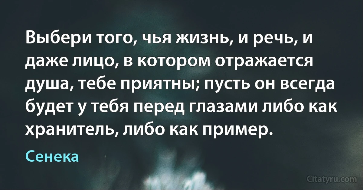 Выбери того, чья жизнь, и речь, и даже лицо, в котором отражается душа, тебе приятны; пусть он всегда будет у тебя перед глазами либо как хранитель, либо как пример. (Сенека)