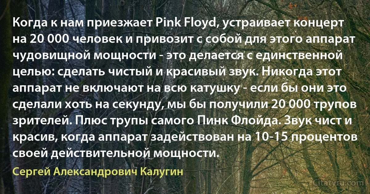 Когда к нам приезжает Pink Floyd, устраивает концерт на 20 000 человек и привозит с собой для этого аппарат чудовищной мощности - это делается с единственной целью: сделать чистый и красивый звук. Никогда этот аппарат не включают на всю катушку - если бы они это сделали хоть на секунду, мы бы получили 20 000 трупов зрителей. Плюс трупы самого Пинк Флойда. Звук чист и красив, когда аппарат задействован на 10-15 процентов своей действительной мощности. (Сергей Александрович Калугин)